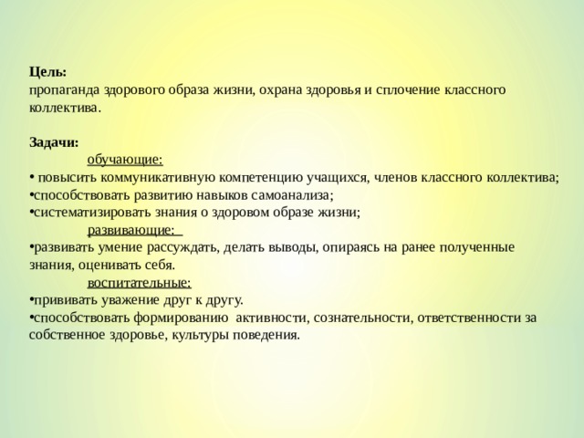 Цель:  пропаганда здорового образа жизни, охрана здоровья и сплочение классного коллектива. Задачи:  обучающие:  повысить коммуникативную компетенцию учащихся, членов классного коллектива; способствовать развитию навыков самоанализа; систематизировать знания о здоровом образе жизни;  развивающие: развивать умение рассуждать, делать выводы, опираясь на ранее полученные знания, оценивать себя.  воспитательные: прививать уважение друг к другу. способствовать формированию активности, сознательности, ответственности за собственное здоровье, культуры поведения. 
