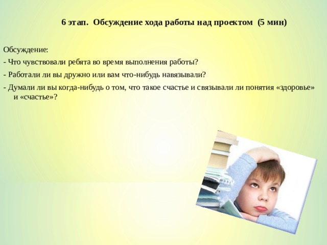 6 этап. Обсуждение хода работы над проектом (5 мин) Обсуждение: - Что чувствовали ребята во время выполнения работы? - Работали ли вы дружно или вам что-нибудь навязывали? - Думали ли вы когда-нибудь о том, что такое счастье и связывали ли понятия «здоровье» и «счастье»? 