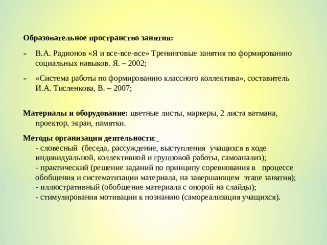 Образовательное пространство занятия: В.А. Радионов «Я и все-все-все» Тренинговые занятия по формированию социальных навыков. Я. – 2002; «Система работы по формированию классного коллектива», составитель И.А. Тисленкова, В. – 2007;  Материалы и оборудование: цветные листы, маркеры, 2 листа ватмана, проектор, экран, памятки. Методы организации деятельности :   - словесный (беседа, рассуждение, выступления учащихся в ходе индивидуальной, коллективной и групповой работы, самоанализ);  - практический (решение заданий по принципу соревнования в процессе обобщения и систематизации материала, на завершающем этапе занятия);  - иллюстративный (обобщение материала с опорой на слайды);  - стимулирования мотивации к познанию (самореализация учащихся). 
