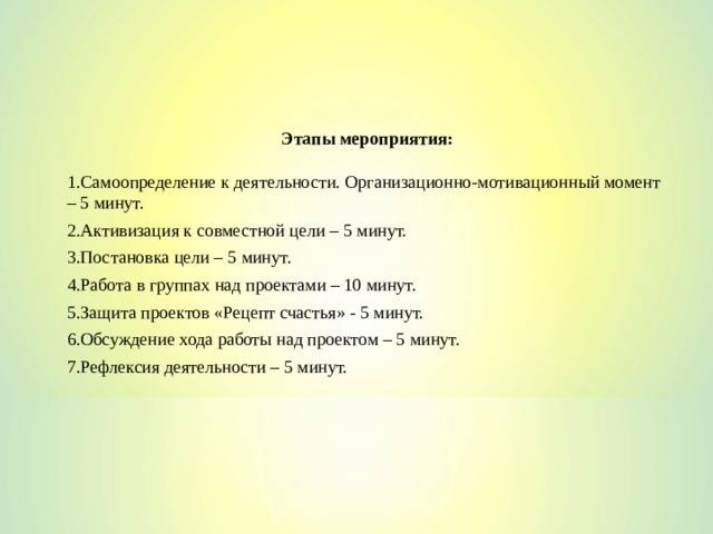 Этапы мероприятия:  Самоопределение к деятельности. Организационно-мотивационный момент – 5 минут. Активизация к совместной цели – 5 минут. Постановка цели – 5 минут. Работа в группах над проектами – 10 минут. Защита проектов «Рецепт счастья» - 5 минут. Обсуждение хода работы над проектом – 5 минут. Рефлексия деятельности – 5 минут. 