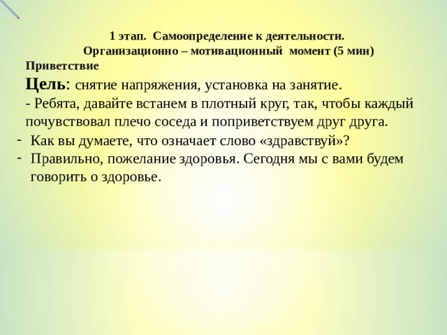  1 этап. Самоопределение к деятельности. Организационно – мотивационный момент (5 мин) Приветствие Цель : снятие напряжения, установка на занятие. - Ребята, давайте встанем в плотный круг, так, чтобы каждый почувствовал плечо соседа и поприветствуем друг друга. Как вы думаете, что означает слово «здравствуй»? Правильно, пожелание здоровья. Сегодня мы с вами будем говорить о здоровье.  