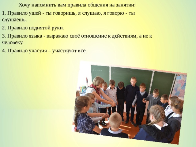 Хочу напомнить вам правила общения на занятии: 1. Правило ушей - ты говоришь, я слушаю, я говорю - ты слушаешь. 2. Правило поднятой руки. 3. Правило языка - выражаю своё отношение к действиям, а не к человеку. 4. Правило участия – участвуют все. 
