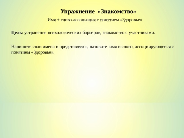 Упражнение «Знакомство» Имя + слово-ассоциация с понятием «Здоровье» Цель : устранение психологических барьеров, знакомство с участниками. Напишите свои имена и представляясь, назовите имя и слово, ассоциирующееся с понятием «Здоровье». 
