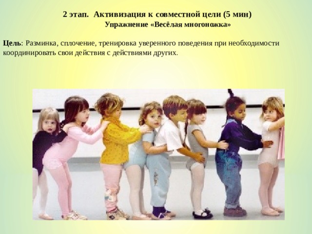 2 этап. Активизация к совместной цели (5 мин) Упражнение «Весёлая многоножка» Цель :  Разминка, сплочение, тренировка уверенного поведения при необходимости координировать свои действия с действиями других . 