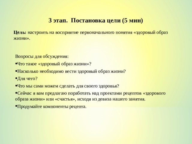 3 этап. Постановка цели (5 мин) Цель: настроить на восприятие первоначального понятия «здоровый образ жизни». Вопросы для обсуждения: Что такое «здоровый образ жизни»? Насколько необходимо вести здоровый образ жизни? Для чего? Что мы сами можем сделать для своего здоровья? Сейчас я вам предлагаю поработать над проектами рецептов «здорового образа жизни» или «счастья», исходя из девиза нашего занятия. Продумайте компоненты рецепта. 