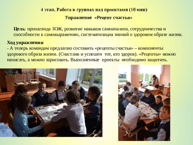 Упражнение «Рецепт счастья» Цель : пропаганда ЗОЖ, развитие навыков самоанализа, сотрудничества и способности к самовыражению, систематизация знаний о здоровом образе жизни. Ход упражнения : - А теперь командам предлагаю составить «рецепты счастья» – компоненты здорового образа жизни. (Счастлив и успешен тот, кто здоров). «Рецепты» можно написать, а можно зарисовать. Выполненные проекты необходимо защитить. 