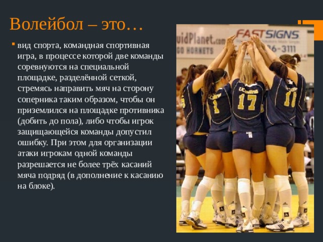 Волейбол – это… вид спорта, командная спортивная игра, в процессе которой две команды соревнуются на специальной площадке, разделённой сеткой, стремясь направить мяч на сторону соперника таким образом, чтобы он приземлился на площадке противника (добить до пола), либо чтобы игрок защищающейся команды допустил ошибку. При этом для организации атаки игрокам одной команды разрешается не более трёх касаний мяча подряд (в дополнение к касанию на блоке). 
