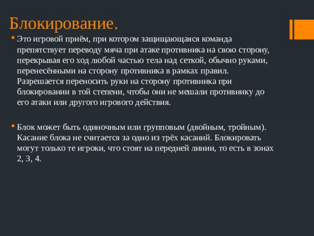 Блокирование. Это игровой приём, при котором защищающаяся команда препятствует переводу мяча при атаке противника на свою сторону, перекрывая его ход любой частью тела над сеткой, обычно руками, перенесёнными на сторону противника в рамках правил. Разрешается переносить руки на сторону противника при блокировании в той степени, чтобы они не мешали противнику до его атаки или другого игрового действия. Блок может быть одиночным или групповым (двойным, тройным). Касание блока не считается за одно из трёх касаний. Блокировать могут только те игроки, что стоят на передней линии, то есть в зонах 2, 3, 4. 