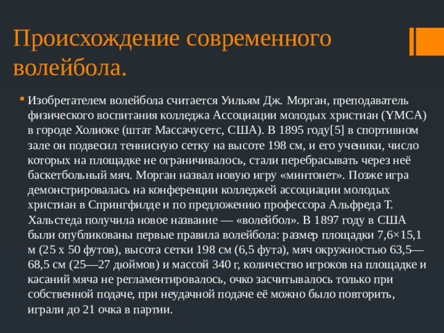 Происхождение современного волейбола. Изобретателем волейбола считается Уильям Дж. Морган, преподаватель физического воспитания колледжа Ассоциации молодых христиан (YMCA) в городе Холиоке (штат Массачусетс, США). В 1895 году[5] в спортивном зале он подвесил теннисную сетку на высоте 198 см, и его ученики, число которых на площадке не ограничивалось, стали перебрасывать через неё баскетбольный мяч. Морган назвал новую игру «минтонет». Позже игра демонстрировалась на конференции колледжей ассоциации молодых христиан в Спрингфилде и по предложению профессора Альфреда Т. Хальстеда получила новое название — «волейбол». В 1897 году в США были опубликованы первые правила волейбола: размер площадки 7,6×15,1 м (25 x 50 футов), высота сетки 198 см (6,5 фута), мяч окружностью 63,5—68,5 см (25—27 дюймов) и массой 340 г, количество игроков на площадке и касаний мяча не регламентировалось, очко засчитывалось только при собственной подаче, при неудачной подаче её можно было повторить, играли до 21 очка в партии. 