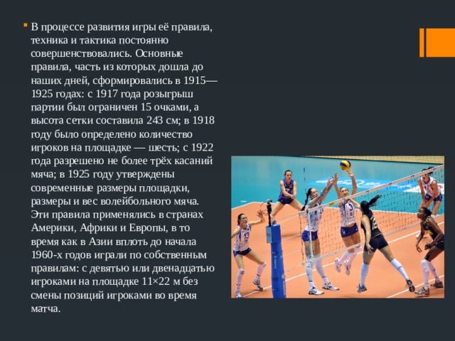 В процессе развития игры её правила, техника и тактика постоянно совершенствовались. Основные правила, часть из которых дошла до наших дней, сформировались в 1915—1925 годах: с 1917 года розыгрыш партии был ограничен 15 очками, а высота сетки составила 243 см; в 1918 году было определено количество игроков на площадке — шесть; с 1922 года разрешено не более трёх касаний мяча; в 1925 году утверждены современные размеры площадки, размеры и вес волейбольного мяча. Эти правила применялись в странах Америки, Африки и Европы, в то время как в Азии вплоть до начала 1960-х годов играли по собственным правилам: с девятью или двенадцатью игроками на площадке 11×22 м без смены позиций игроками во время матча. 