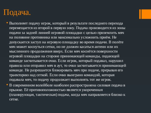 Подача. Выполняет подачу игрок, который в результате последнего перехода перемещается из второй в первую зону. Подача производится из зоны подачи за задней линией игровой площадки с целью приземлить мяч на половине противника или максимально усложнить приём. Не допускается заступ на игровую площадку во время подачи. В полёте мяч может коснуться сетки, но не должен касаться антенн или их мысленного продолжения вверх. Если мяч коснётся поверхности игровой площадки на стороне принимающей команды, подающей команде засчитывается очко. Если игрок, который подавал, нарушил правила или отправил мяч в аут, то очко засчитывается принимающей команде. Не разрешается блокировать мяч при подаче, прерывая его траекторию над сеткой. Если очко выиграно командой, которая подавала мяч, то подачу продолжает выполнять тот же игрок. В современном волейболе наиболее распространена силовая подача в прыжке. Её противоположностью является укороченная (планирующая, тактическая) подача, когда мяч направляется близко к сетке. 
