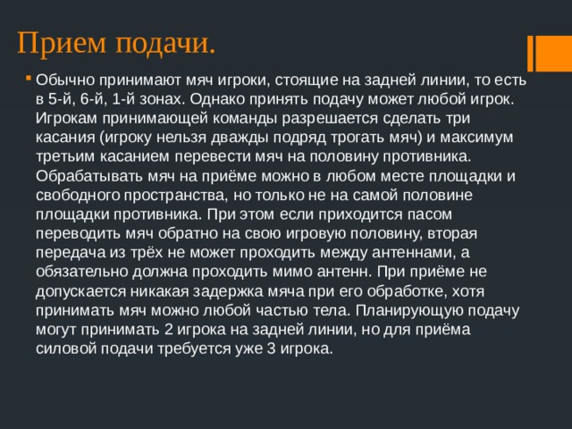 Прием подачи. Обычно принимают мяч игроки, стоящие на задней линии, то есть в 5-й, 6-й, 1-й зонах. Однако принять подачу может любой игрок. Игрокам принимающей команды разрешается сделать три касания (игроку нельзя дважды подряд трогать мяч) и максимум третьим касанием перевести мяч на половину противника. Обрабатывать мяч на приёме можно в любом месте площадки и свободного пространства, но только не на самой половине площадки противника. При этом если приходится пасом переводить мяч обратно на свою игровую половину, вторая передача из трёх не может проходить между антеннами, а обязательно должна проходить мимо антенн. При приёме не допускается никакая задержка мяча при его обработке, хотя принимать мяч можно любой частью тела. Планирующую подачу могут принимать 2 игрока на задней линии, но для приёма силовой подачи требуется уже 3 игрока. 