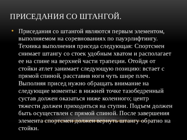 Приседания со штангой. Приседания со штангой являются первым элементом, выполняемом на соревнованиях по пауэрлифтингу. Техника выполнения приседа следующая: Спортсмен снимает штангу со стоек удобным хватом и располагает ее на спине на верхней части трапеции. Отойдя от стойки атлет занимает следующую позицию: встает с прямой спиной, расставив ноги чуть шире плеч. Выполняя присед нужно обращать внимание на следующие моменты: в нижней точке тазобедренный сустав должен оказаться ниже коленного; центр тяжести должен приходиться на ступни. Подъем должен быть осуществлен с прямой спиной. После завершения элемента спортсмен должен вернуть штангу обратно на стойки. 