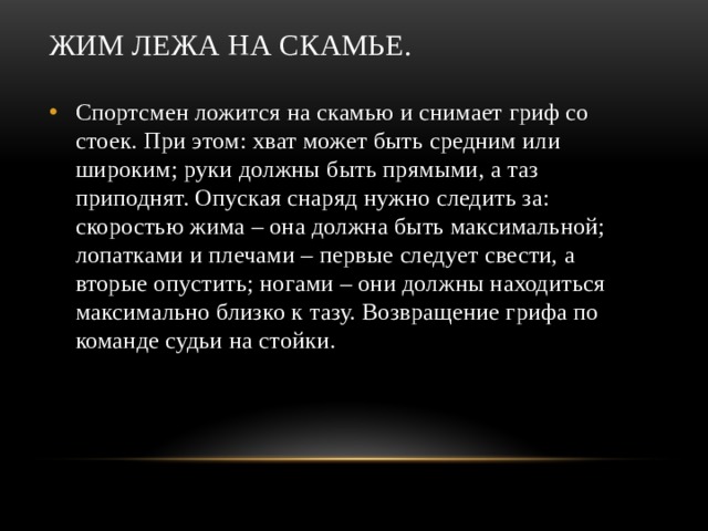 Жим лежа на скамье. Спортсмен ложится на скамью и снимает гриф со стоек. При этом: хват может быть средним или широким; руки должны быть прямыми, а таз приподнят. Опуская снаряд нужно следить за: скоростью жима – она должна быть максимальной; лопатками и плечами – первые следует свести, а вторые опустить; ногами – они должны находиться максимально близко к тазу. Возвращение грифа по команде судьи на стойки. 