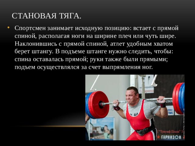 Становая тяга. Спортсмен занимает исходную позицию: встает с прямой спиной, располагая ноги на ширине плеч или чуть шире. Наклонившись с прямой спиной, атлет удобным хватом берет штангу. В подъеме штанге нужно следить, чтобы: спина оставалась прямой; руки также были прямыми; подъем осуществлялся за счет выпрямления ног. 