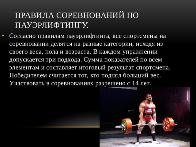 Правила соревнований по пауэрлифтингу. Согласно правилам пауэрлифтинга, все спортсмены на соревновании делятся на разные категории, исходя из своего веса, пола и возраста. В каждом упражнении допускается три подхода. Сумма показателей по всем элементам и составляет итоговый результат спортсмена. Победителем считается тот, кто поднял больший вес. Участвовать в соревнованиях разрешено с 14 лет. 