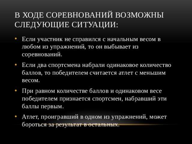 В ходе соревнований возможны следующие ситуации: Если участник не справился с начальным весом в любом из упражнений, то он выбывает из соревнований. Если два спортсмена набрали одинаковое количество баллов, то победителем считается атлет с меньшим весом. При равном количестве баллов и одинаковом весе победителем признается спортсмен, набравший эти баллы первым. Атлет, проигравший в одном из упражнений, может бороться за результат в остальных. 