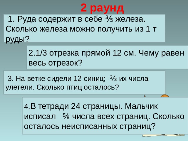 2 раунд  1. Руда содержит в себе ⅗ железа. Сколько железа можно получить из 1 т руды? 2.1/3 отрезка прямой 12 см. Чему равен весь отрезок?  3.  На ветке сидели 12 синиц; ⅔ их числа улетели. Сколько птиц осталось? 4. В тетради 24 страницы. Мальчик исписал ⅝ числа всех страниц. Сколько осталось неисписанных страниц?