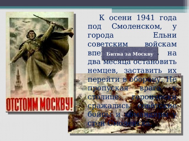   К осени 1941 года под Смоленском, у города Ельни советским войскам впервые удалось на два месяца остановить немцев, заставить их перейти в оборону. Не пропуская врага к столице, героически сражались советские бойцы и командиры у стен Смоленска. Битва за Москву 