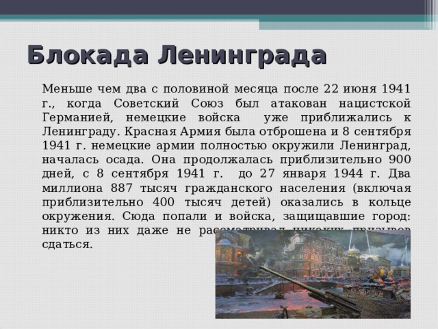 Блокада Ленинграда   Меньше чем два с половиной месяца после 22 июня 1941 г., когда Советский Союз был атакован нацистской Германией, немецкие войска уже приближались к Ленинграду. Красная Армия была отброшена и 8 сентября 1941 г. немецкие армии полностью окружили Ленинград, началась осада. Она продолжалась приблизительно 900 дней, с 8 сентября 1941 г. до 27 января 1944 г. Два миллиона 887 тысяч гражданского населения (включая приблизительно 400 тысяч детей) оказались в кольце окружения. Сюда попали и войска, защищавшие город: никто из них даже не рассматривал никаких призывов сдаться. 
