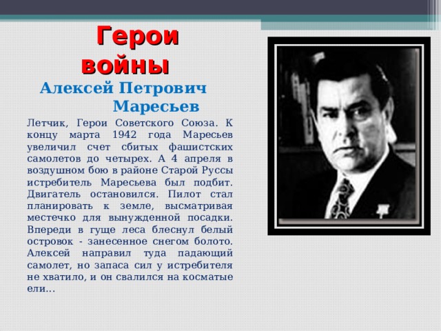  Герои войны   Алексей Петрович Маресьев   Летчик, Герои Советского Союза. К концу марта 1942 года Маресьев увеличил счет сбитых фашистских самолетов до четырех. А 4 апреля в воздушном бою в районе Старой Руссы истребитель Маресьева был подбит. Двигатель остановился. Пилот стал планировать к земле, высматривая местечко для вынужденной посадки. Впереди в гуще леса блеснул белый островок - занесенное снегом болото. Алексей направил туда падающий самолет, но запаса сил у истребителя не хватило, и он свалился на косматые ели...   