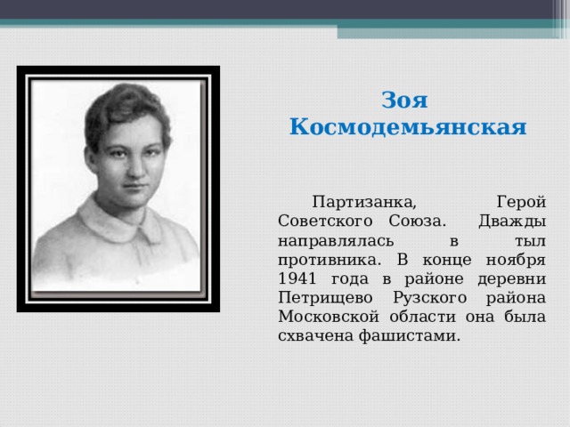  Зоя Космодемьянская   Партизанка, Герой Советского Союза. Дважды направлялась в тыл противника. В конце ноября 1941 года в районе деревни Петрищево Рузского района Московской области она была схвачена фашистами. 