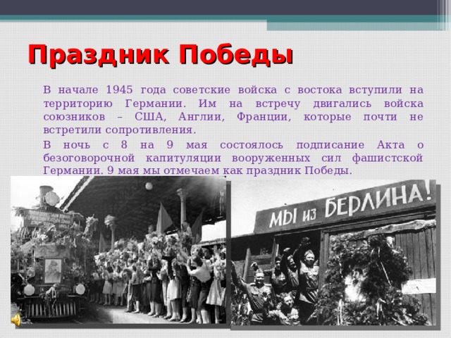 Праздник Победы   В начале 1945 года советские войска с востока вступили на территорию Германии. Им на встречу двигались войска союзников – США, Англии, Франции, которые почти не встретили сопротивления.   В ночь с 8 на 9 мая состоялось подписание Акта о безоговорочной капитуляции вооруженных сил фашистской Германии. 9 мая мы отмечаем как праздник Победы. 