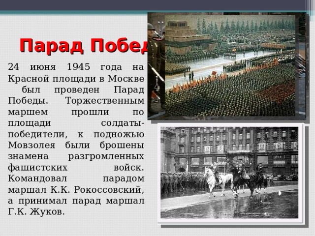 Парад Победы  24 июня 1945 года на Красной площади в Москве был проведен Парад Победы. Торжественным маршем прошли по площади солдаты-победители, к подножью Мовзолея были брошены знамена разгромленных фашистских войск. Командовал парадом маршал К.К. Рокоссовский, а принимал парад маршал Г.К. Жуков. 