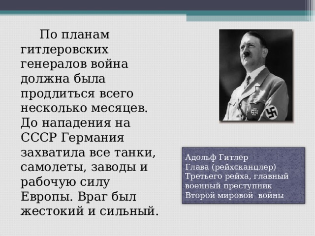   По планам гитлеровских генералов война должна была продлиться всего несколько месяцев. До нападения на СССР Германия захватила все танки, самолеты, заводы и рабочую силу Европы. Враг был жестокий и сильный. Адольф Гитлер Глава (рейхсканцлер) Третьего рейха, главный военный преступник Второй мировой войны 