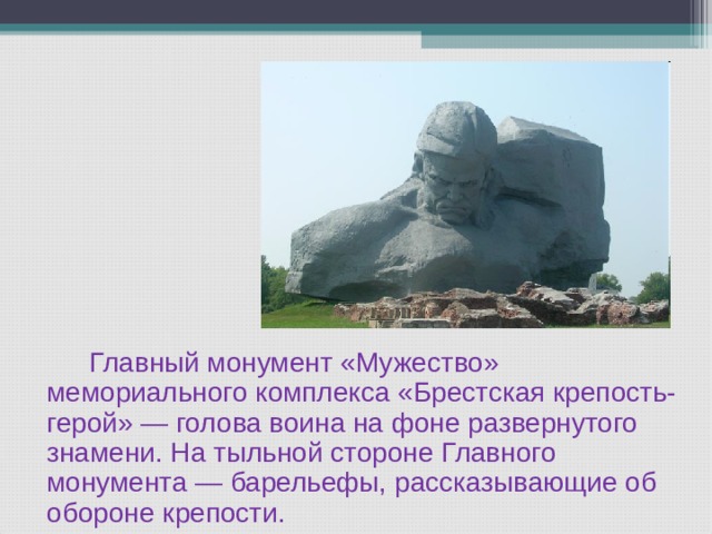   Главный монумент «Мужество» мемориального комплекса «Брестская крепость-герой» — голова воина на фоне развернутого знамени. На тыльной стороне Главного монумента — барельефы, рассказывающие об обороне крепости. 