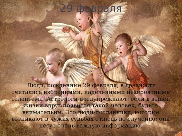 29 февраля  Люди, рожденные 29 февраля, в древности считались избранными, наделенными невероятными талантами. Астрологи предупреждают: если в вашей жизни вдруг появится такой человек, будьте внимательны. Это люди-посланники, которые возникают в чужих судьбах отнюдь не случайно: они несут очень важную информацию. 
