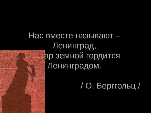 Нас вместе называют – Ленинград,  И шар земной гордится Ленинградом.   / О. Берггольц / 