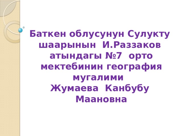 Баткен облусунун Сулукту шаарынын И.Раззаков атындагы №7 орто мектебинин география мугалими Жумаева Канбубу Маановна 
