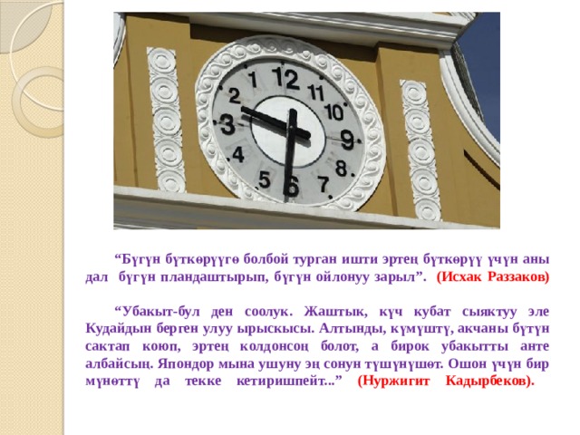  “ Бүгүн бүткөрүүгө болбой турган ишти эртең бүткөрүү үчүн аны дал бүгүн пландаштырып, бүгүн ойлонуу зарыл”. (Исхак Раззаков)    “Убакыт-бул ден соолук. Жаштык, күч кубат сыяктуу эле Кудайдын берген улуу ырыскысы. Алтынды, күмүштү, акчаны бүтүн сактап коюп, эртең колдонсоң болот, а бирок убакытты анте албайсың. Япондор мына ушуну эң сонун түшүнүшөт. Ошон үчүн бир мүнөттү да текке кетиришпейт...” (Нуржигит Кадырбеков).   