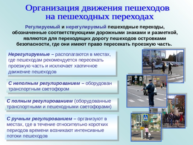 Регулируемый и нерегулируемый пешеходные переходы, обозначенные соответствующими дорожными знаками и разметкой, являются для переходящих дорогу пешеходов островками безопасности, где они имеют право пересекать проезжую часть.  Нерегулируемые – располагаются в местах, где пешеходам рекомендуется пересекать проезжую часть и исключает хаотичное движение пешеходов С неполным регулированием – оборудован транспортным светофором С полным регулированием  (оборудованные транспортными и пешеходными светофорами) С ручным регулированием – организуют в местах, где в течение относительно коротких периодов времени возникают интенсивные потоки пешеходов 