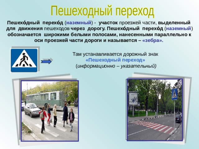 Пешехо́дный перехо́д ( наземный ) - участок проезжей части, выделенный для движения пешеходов через дорогу. Пешехо́дный перехо́д ( наземный ) обозначается широкими белыми полосами, нанесенными параллельно к оси проезжей части дороги  и называется –  «зебра».  Там устанавливается дорожный знак «Пешеходный переход»  ( информационно – указательный) 