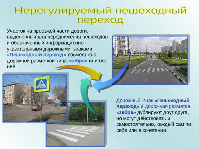 Участок на проезжей части дороги, выделенный для передвижения пешеходов и обозначенный информационно - указательными дорожными знаками «Пешеходный переход» совместно с дорожной разметкой типа «зебра» или без неё. Дорожный знак  «Пешеходный переход» и дорожная разметка  «зебра» дублируют друг друга, но могут действовать и самостоятельно, каждый сам по себе или в сочетании. 