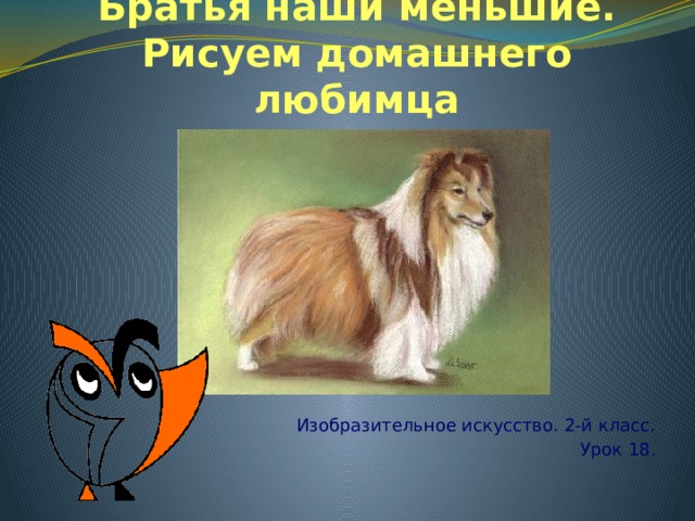 Братья наши меньшие. Рисуем домашнего любимца Изобразительное искусство. 2 - й класс. Урок 18 . 