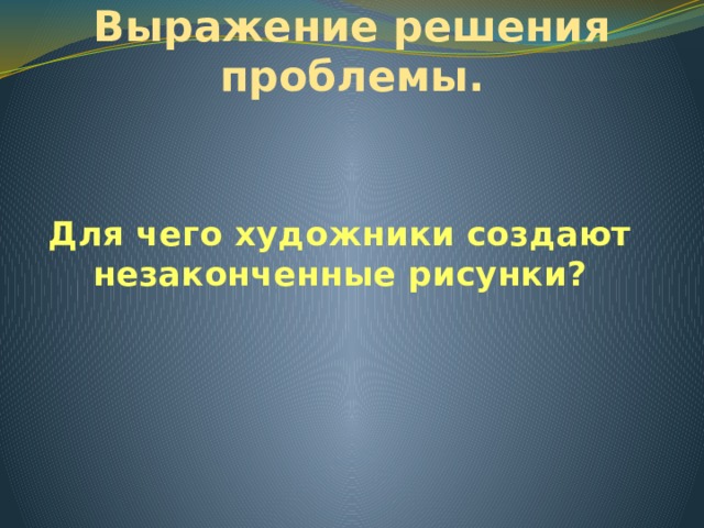 Выражение решения проблемы. Для чего художники создают незаконченные рисунки? 