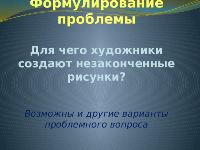 Формулирование проблемы Для чего художники создают незаконченные рисунки? Возможны и другие варианты проблемного вопроса 