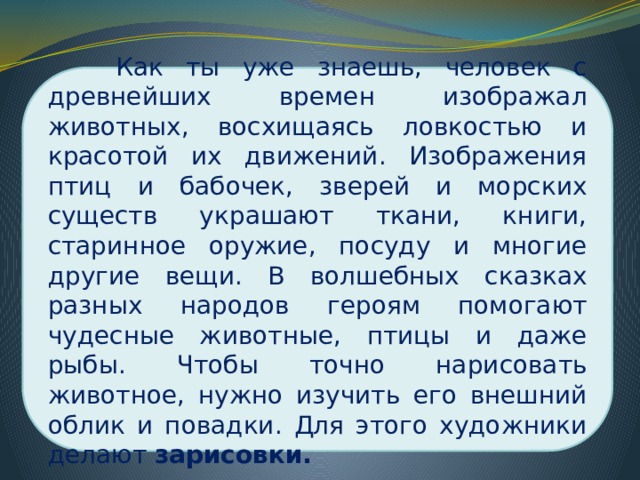  Как ты уже знаешь, человек с древнейших времен изображал животных, восхищаясь ловкостью и красотой их движений. Изображения птиц и бабочек, зверей и морских существ украшают ткани, книги, старинное оружие, посуду и многие другие вещи. В волшебных сказках разных народов героям помогают чудесные животные, птицы и даже рыбы. Чтобы точно нарисовать животное, нужно изучить его внешний облик и повадки. Для этого художники делают зарисовки.  