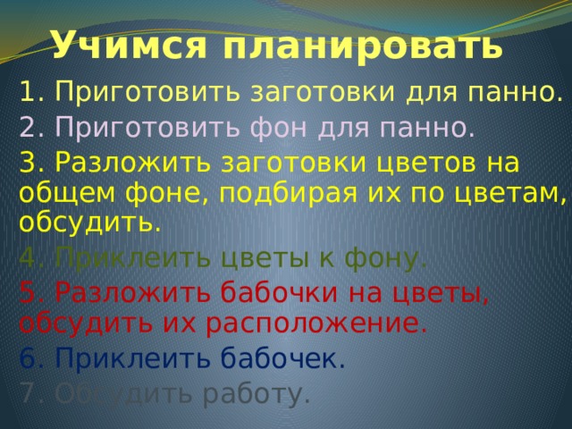 Учимся планировать 1. Приготовить заготовки для панно. 2. Приготовить фон для панно. 3. Разложить заготовки цветов на общем фоне, подбирая их по цветам, обсудить. 4. Приклеить цветы к фону. 5. Разложить бабочки на цветы, обсудить их расположение. 6. Приклеить бабочек. 7. Обсудить работу. 