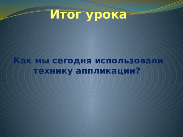 Итог урока Как мы сегодня использовали технику аппликации? 