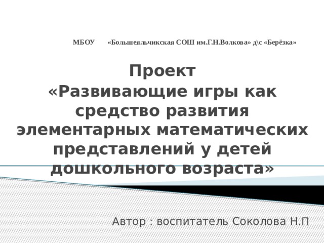 МБОУ «Большеяльчикская СОШ им.Г.Н.Волкова» д\с «Берёзка»   Проект «Развивающие игры как средство развития элементарных математических представлений у детей дошкольного возраста»   Автор : воспитатель Соколова Н.П 
