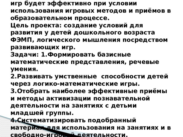Гипотеза: развитие ФЭМП у детей дошкольников посредством развивающих игр будет эффективно при условии использования игровых методов и приёмов в образовательном процессе.  Цель проекта: создание условий для развития у детей дошкольного возраста ФЭМП, логического мышления посредством развивающих игр.  Задачи: 1.Формировать базисные математические представления, речевые умения.  2.Развивать умственные способности детей через логико-математические игры.  3.Отобрать наиболее эффективные приёмы и методы активизации познавательной деятельности на занятиях с детьми младшей группы.  4.Систематизировать подобранный материал для использования на занятиях и в свободно-игровой деятельности.   