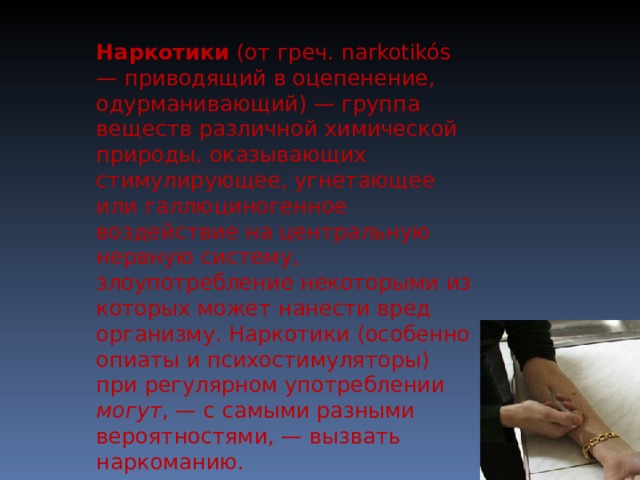 Наркотики (от греч. narkotikós — приводящий в оцепенение, одурманивающий) — группа веществ различной химической природы, оказывающих стимулирующее, угнетающее или галлюциногенное воздействие на центральную нервную систему, злоупотребление некоторыми из которых может нанести вред организму. Наркотики (особенно опиаты и психостимуляторы) при регулярном употреблении могут , — с самыми разными вероятностями, — вызвать наркоманию. 