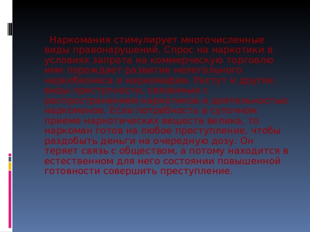  Наркомания стимулирует многочисленные виды правонарушений. Спрос на наркотики в условиях запрета на коммерческую торговлю ими порождает развитие нелегального наркобизнеса и наркомафии. Растут и другие виды преступности, связанные с распространением наркотиков и деятельностью наркоманов. Если потребность в суточном приеме наркотических веществ велика, то наркоман готов на любое преступление, чтобы раздобыть деньги на очередную дозу. Он теряет связь с обществом, а потому находится в естественном для него состоянии повышенной готовности совершить преступление. 
