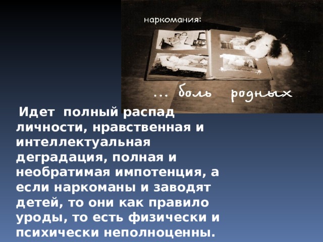  Идет полный распад личности, нравственная и интеллектуальная деградация, полная и необратимая импотенция, а если наркоманы и заводят детей, то они как правило уроды, то есть физически и психически неполноценны. Наркоман деградирует как внешне, так и внутренне. Вместе с ним страдают его близкие и родные. 