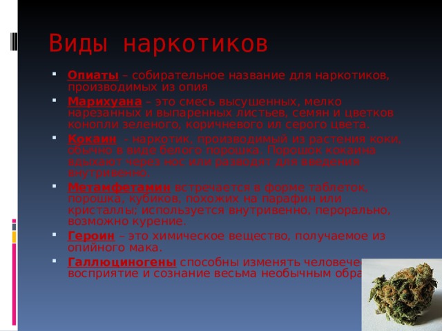 Виды наркотиков Опиаты – собирательное название для наркотиков, производимых из опия Марихуана – это смесь высушенных, мелко нарезанных и выпаренных листьев, семян и цветков конопли зеленого, коричневого ил серого цвета. Кокаин   - наркотик, производимый из растения коки, обычно в виде белого порошка. Порошок кокаина вдыхают через нос или разводят для введения внутривенно. Метамфетамин встречается в форме таблеток, порошка, кубиков, похожих на парафин или кристаллы; используется внутривенно, перорально, возможно курение. Героин – это химическое вещество, получаемое из опийного мака. Галлюциногены способны изменять человеческое восприятие и сознание весьма необычным образом    