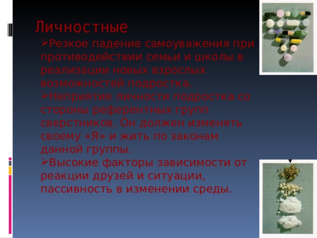 Личностные Резкое падение самоуважения при противодействии семьи и школы в реализации новых взрослых возможностей подростка. Неприятие личности подростка со стороны референтных групп сверстников. Он должен изменять своему «Я» и жить по законам данной группы. Высокие факторы зависимости от реакции друзей и ситуации, пассивность в изменении среды. 